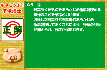 Q9 正解 A9 ③ 野菜やくだものをあらかじめ低温処理する操作のことを予冷といいます。収穫した野菜などを産地であらかじめ、低温処理しておくことにより、野菜の呼吸が抑えられ、鮮度が保たれます。